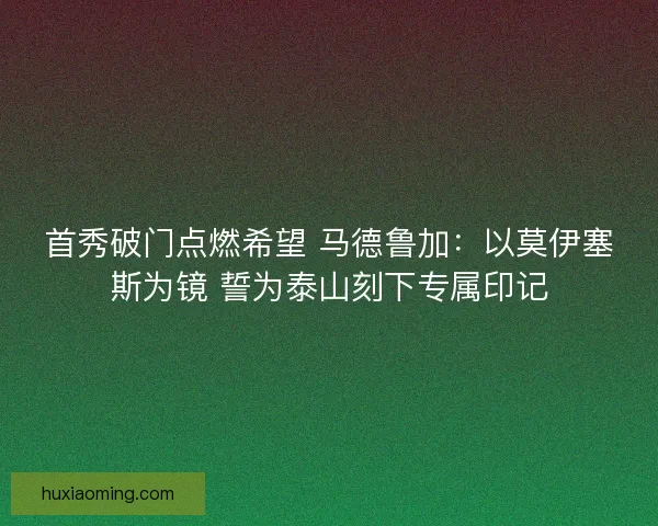 首秀破门点燃希望 马德鲁加：以莫伊塞斯为镜 誓为泰山刻下专属印记