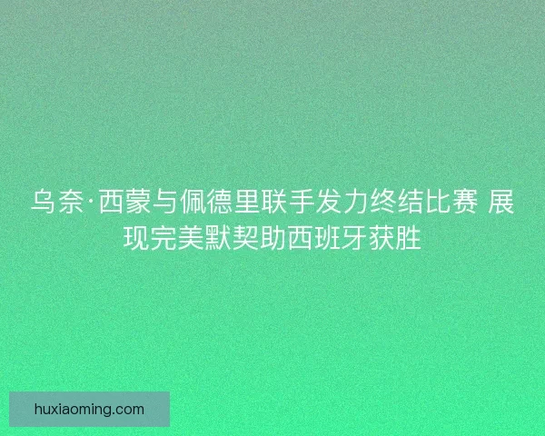 乌奈·西蒙与佩德里联手发力终结比赛 展现完美默契助西班牙获胜