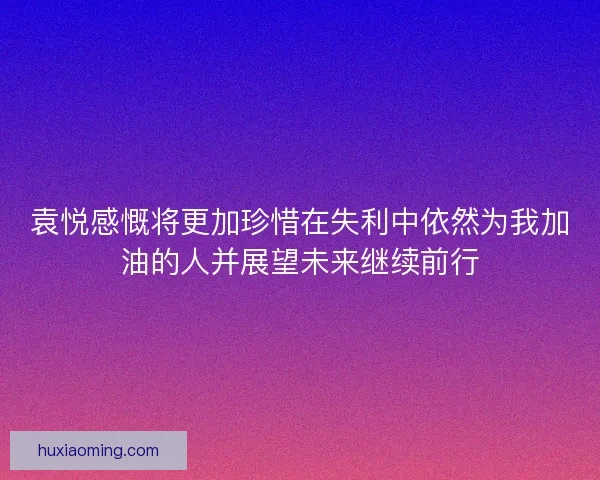 袁悦感慨将更加珍惜在失利中依然为我加油的人并展望未来继续前行