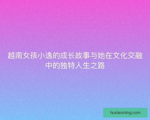 越南女孩小逸的成长故事与她在文化交融中的独特人生之路