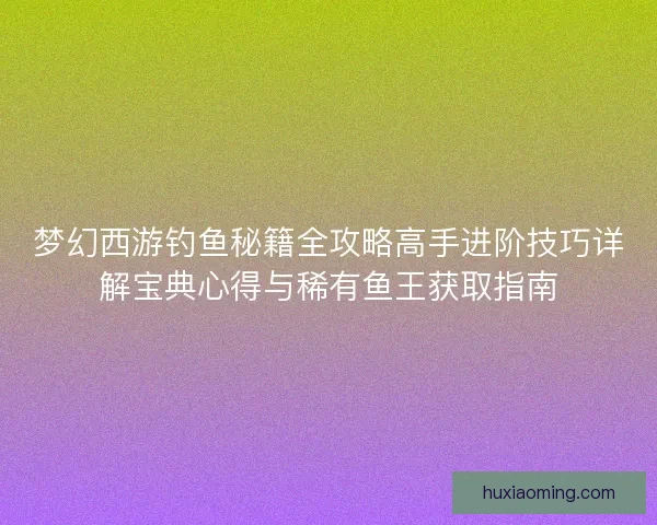 梦幻西游钓鱼秘籍全攻略高手进阶技巧详解宝典心得与稀有鱼王获取指南