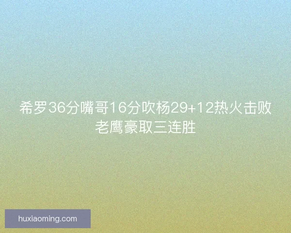 希罗36分嘴哥16分吹杨29+12热火击败老鹰豪取三连胜