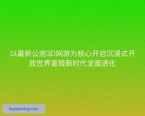 以最新公测3D网游为核心开启沉浸式开放世界冒险新时代全面进化