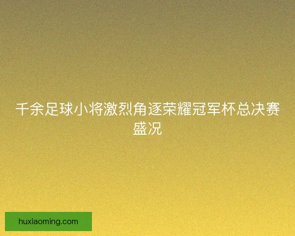 千余足球小将激烈角逐荣耀冠军杯总决赛盛况