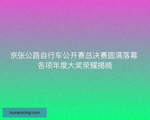 京张公路自行车公开赛总决赛圆满落幕 各项年度大奖荣耀揭晓