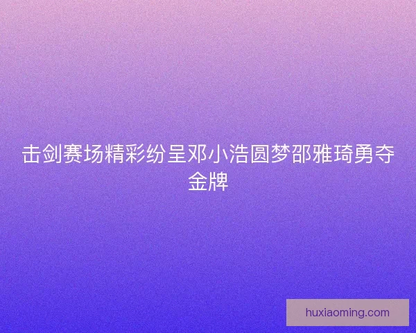 击剑赛场精彩纷呈邓小浩圆梦邵雅琦勇夺金牌