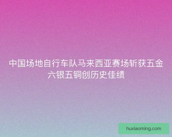 中国场地自行车队马来西亚赛场斩获五金六银五铜创历史佳绩