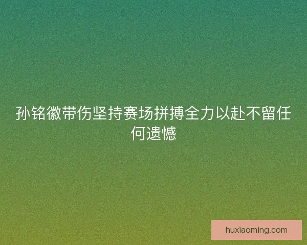 孙铭徽带伤坚持赛场拼搏全力以赴不留任何遗憾