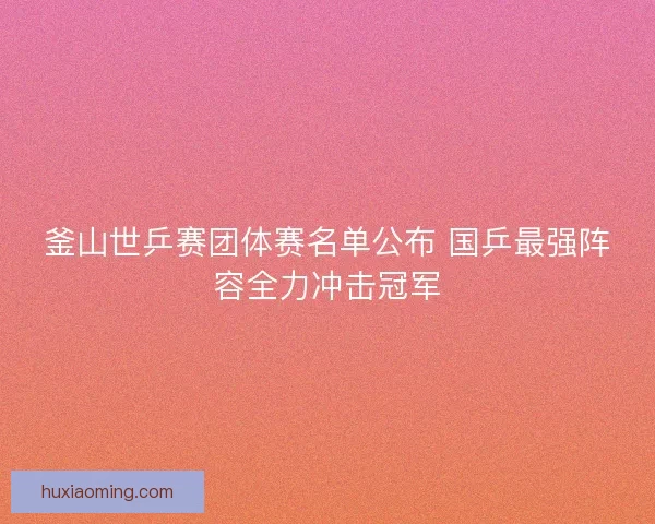 釜山世乒赛团体赛名单公布 国乒最强阵容全力冲击冠军 釜山世乒赛团体赛名单公布 国乒最强阵容全力冲击冠军