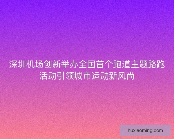 深圳机场创新举办全国首个跑道主题路跑活动引领城市运动新风尚