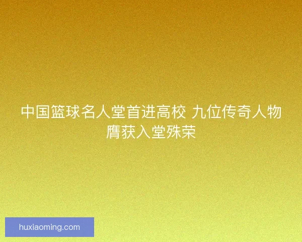 中国篮球名人堂首进高校 九位传奇人物膺获入堂殊荣
