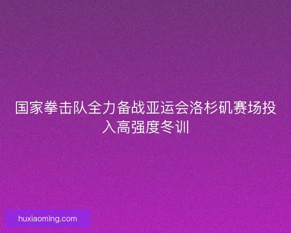 国家拳击队全力备战亚运会洛杉矶赛场投入高强度冬训