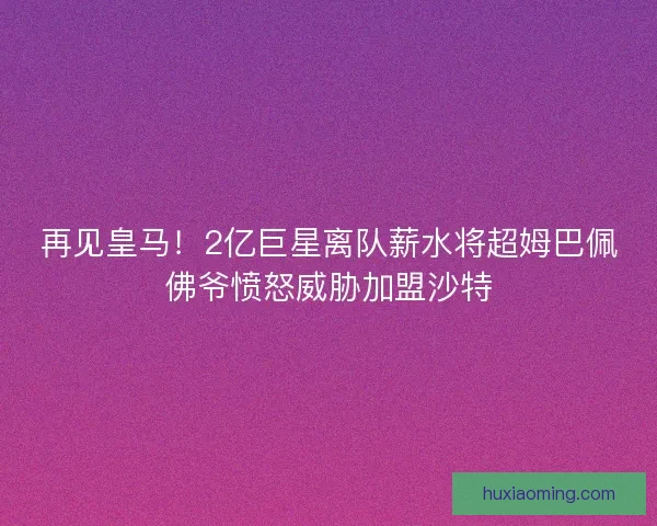 再见皇马！2亿巨星离队薪水将超姆巴佩佛爷愤怒威胁加盟沙特